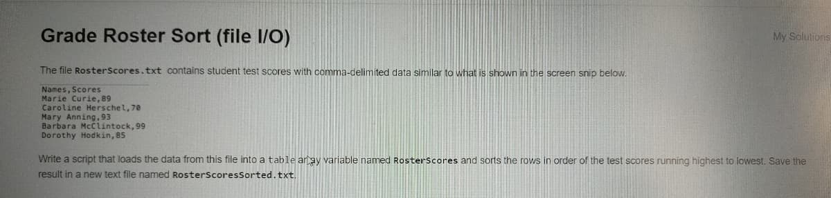 Grade Roster Sort (file I/O)
My Solutions
The file RosterScores.txt contains student test scores with comma-delimited data similar to what is shown in the screen snip below.
Names, Scores
Marie Curie, 89
Caroline Herschel, 70
Mary Anning,93
Barbara McCiintock, 99
Dorothy Hodkin, 85
Write a script that loads the data from this file into a table aray variable named Rosterscores and sorts the rows in order of the test scores running highest to lowest. Save the
result in a new text file named RosterscoresSorted.txt.
