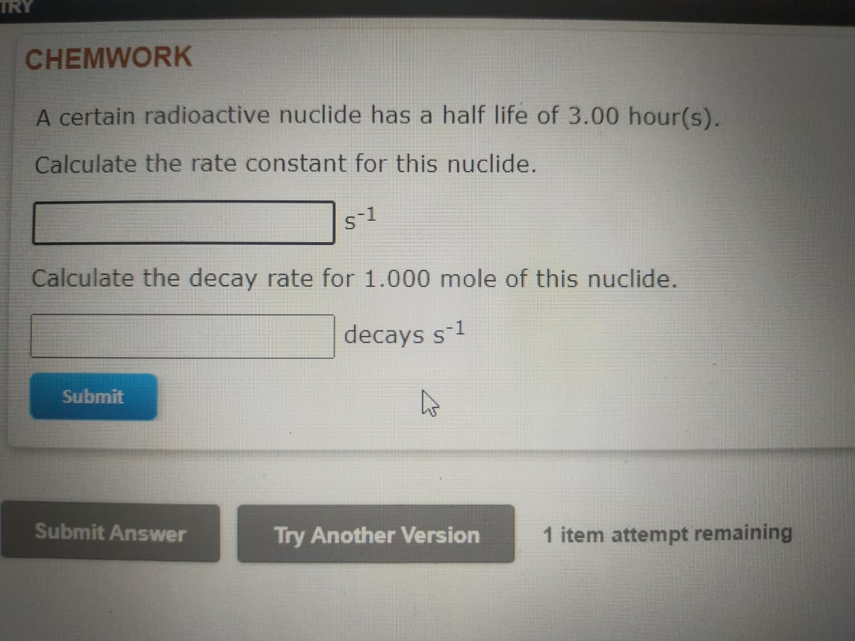 TRY
CHEMWORK
A certain radioactive nuclide has a half life of 3.00 hour(s).
Calculate the rate constant for this nuclide.
S-1
Calculate the decay rate for 1.000 mole of this nuclide.
decays s-¹
Submit
Submit Answer
Try Another Version
1 item attempt remaining