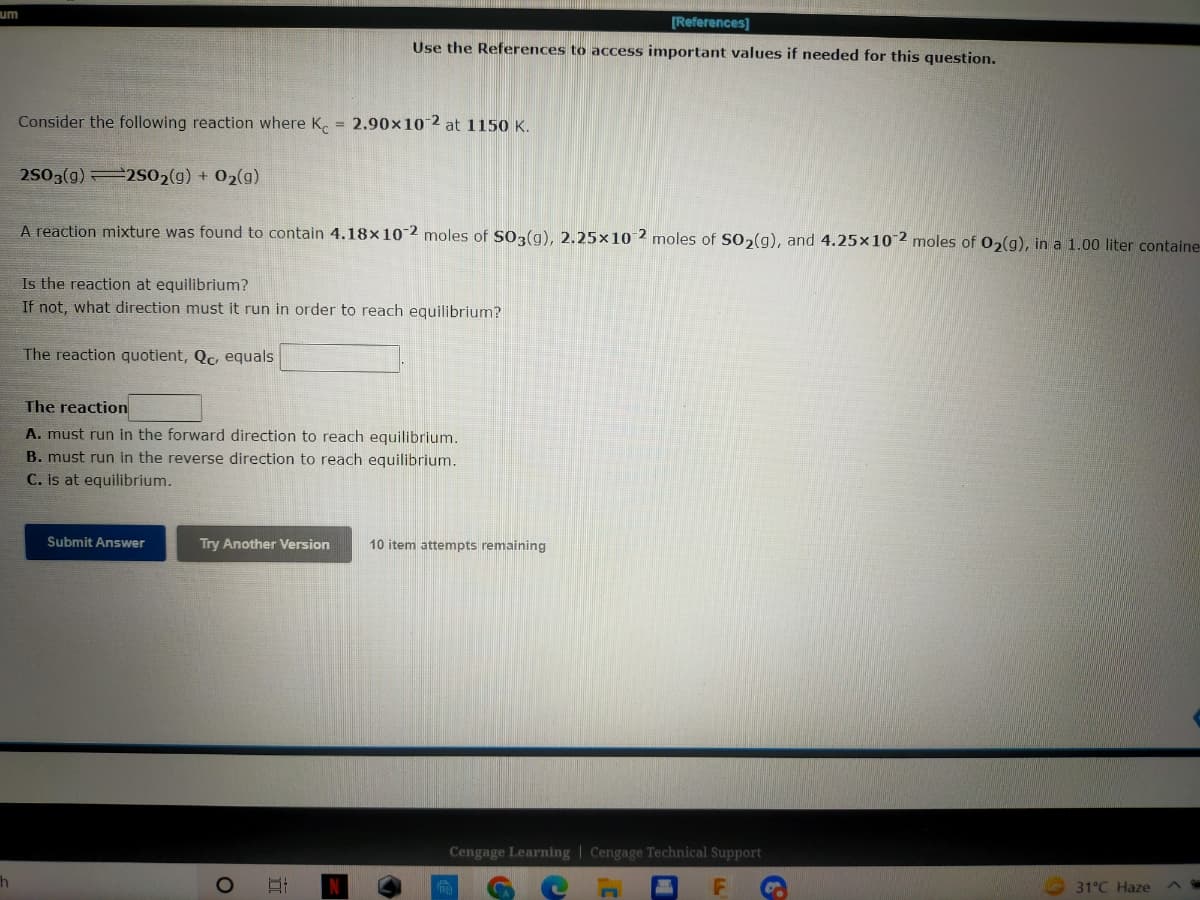 um
[References]
Use the References to access important values if needed for this question.
Consider the following reaction where K = 2.90x10-2 at 1150 K.
2SO3(g)2SO2(g) + O₂(g)
A reaction mixture was found to contain 4.18x10-2 moles of SO3(g), 2.25x10-2 moles of SO₂(g), and 4.25x10-2 moles of O₂(g), in a 1.00 liter containe
Is the reaction at equilibrium?
If not, what direction must it run in order to reach equilibrium?
The reaction quotient, Qc, equals
The reaction
A. must run in the forward direction to reach equilibrium.
B. must run in the reverse direction to reach equilibrium.
C. is at equilibrium.
Submit Answer
Try Another Version
At
31°C Haze
h
O
=
10 item attempts remaining
Cengage Learning Cengage Technical Support
18
C
LL
C