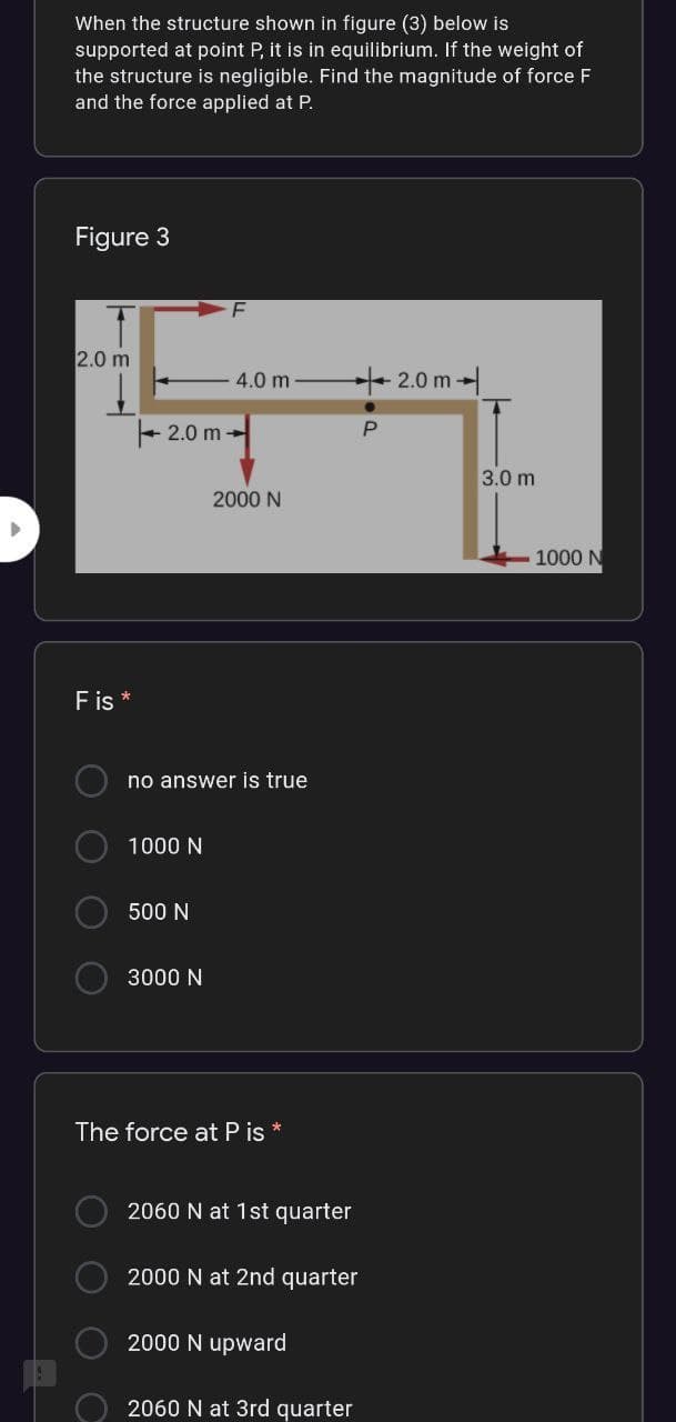 When the structure shown in figure (3) below is
supported at point P, it is in equilibrium. If the weight of
the structure is negligible. Find the magnitude of force F
and the force applied at P.
Figure 3
2.0 m
4.0 m
+ 2.0 m -
2.0 m -
3.0 m
2000 N
1000 N
Fis *
no answer is true
1000 N
500 N
3000 N
The force at P is
2060 N at 1st quarter
2000 N at 2nd quarter
2000 N upward
2060 N at 3rd quarter
O O O
O O O
