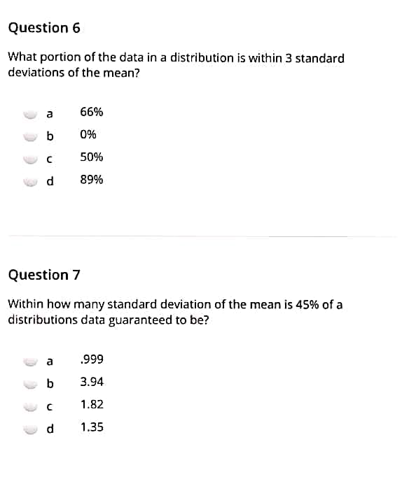 Question 6
What portion of the data in a distribution is within 3 standard
deviations of the mean?
a
66%
0%
50%
d
89%
Question 7
Within how many standard deviation of the mean is 45% of a
distributions data guaranteed to be?
a
.999
b
3.94
1.82
d.
1.35
