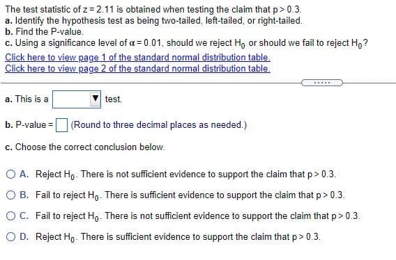 The test statistic of z = 2.11 is obtained when testing the claim that p> 0.3.
a. Identify the hypothesis test as being two-tailed, left-tailed, or right-tailed.
b. Find the P-value.
c. Using a significance level of a = 0.01, should we reject Ho or should we fail to reject H,?
Click here to view page 1 of the standard normal distribution table.
Click here to view page 2 of the standard normal distribution table.
....
a. This is a
test.
b. P-value =
(Round to three decimal places as needed.)
c. Choose the correct conclusion below.
O A. Reject Ho- There is not sufficient evidence to support the claim that p> 0.3.
O B. Fail to reject Hg. There is sufficient evidence to support the claim that p> 0.3.
O C. Fail to reject Hg. There is not sufficient evidence to support the claim that p> 0.3.
O D. Reject Ho. There is sufficient evidence to support the claim that p> 0.3.
