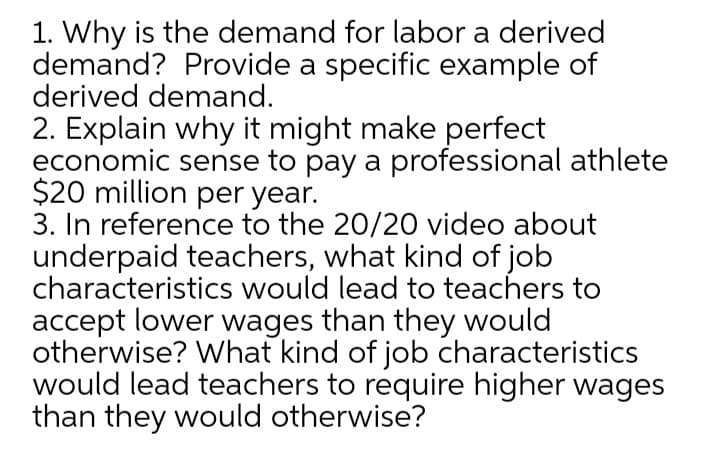 1. Why is the demand for labor a derived
demand? Provide a specific example of
derived demand.
2. Explain why it might make perfect
economic sense to pay a professional athlete
$20 million per year.
3. In reference to the 20/20 video about
underpaid teachers, what kind of job
characteristics would lead to teachers to
accept lower wages than they would
otherwise? What kind of job characteristics
would lead teachers to require higher wages
than they would otherwise?
