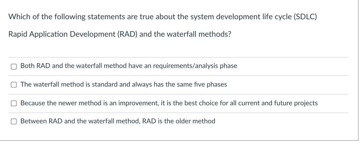 Which of the following statements are true about the system development life cycle (SDLC)
Rapid Application Development (RAD) and the waterfall methods?
O Both RAD and the waterfall method have an requirements/analysis phase
The waterfall method is standard and always has the same five phases
O Because the newer method is an improvement, it is the best choice for all current and future projects
O Between RAD and the waterfall method, RAD is the older method
