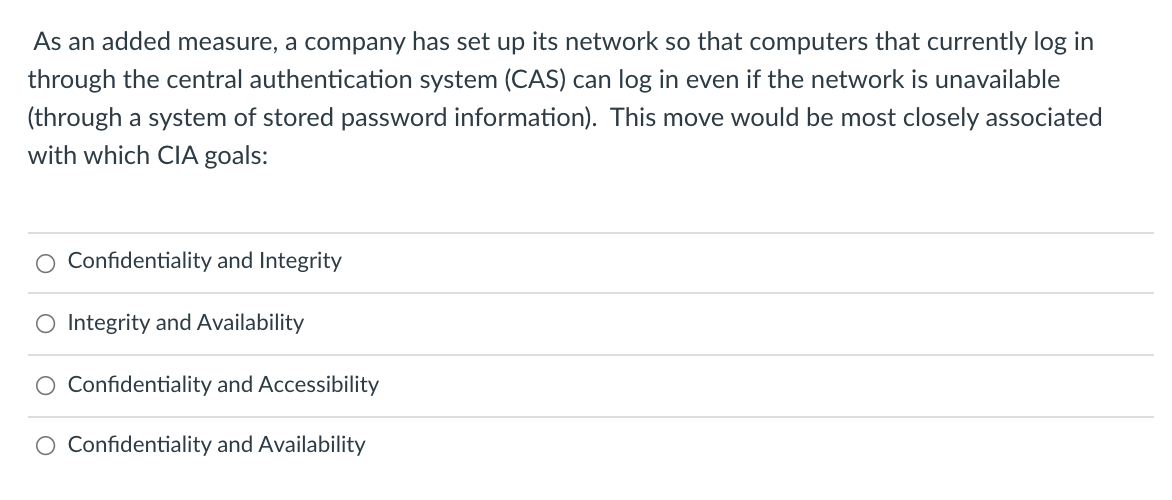 As an added measure, a company has set up its network so that computers that currently log in
through the central authentication system (CAS) can log in even if the network is unavailable
(through a system of stored password information). This move would be most closely associated
with which CIIA goals:
Confidentiality and Integrity
O Integrity and Availability
Confidentiality and Accessibility
O Confidentiality and Availability

