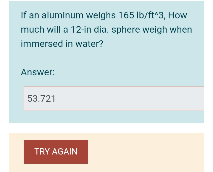 If an aluminum weighs 165 lb/ft^3, How
much will a 12-in dia. sphere weigh when
immersed in water?
Answer:
53.721
TRY AGAIN
