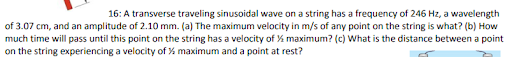 16: A transverse traveling sinusoidal wave on a string has a frequency of 246 Hz, a wavelength
of 3.07 cm, and an amplitude of 2.10 mm. (a) The maximum velocity in m/s of any point on the string is what? (b) How
much time will pass until this point on the string has a velocity of % maximum? (c) What is the distance between a point
on the string experiencing a velocity of % maximum and a point at rest?