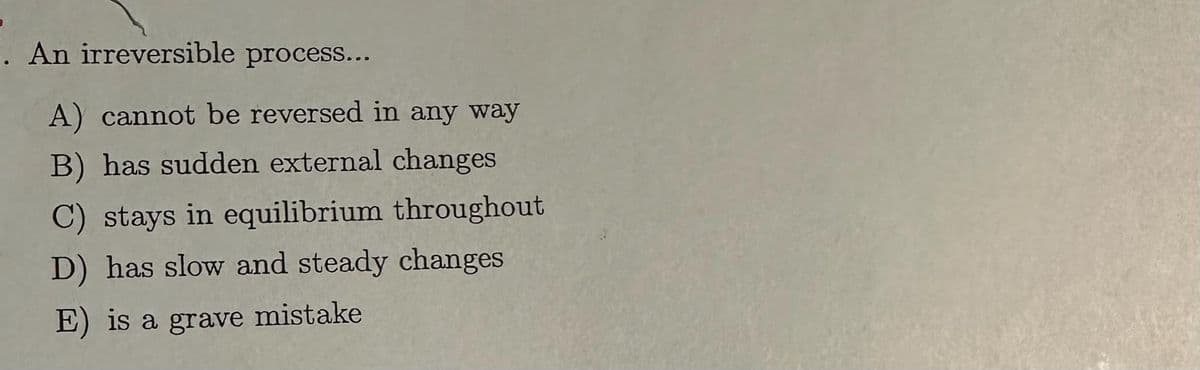 An irreversible process...
A) cannot be reversed in any way
B) has sudden external changes
C) stays in equilibrium throughout
D) has slow and steady changes
E) is a grave mistake