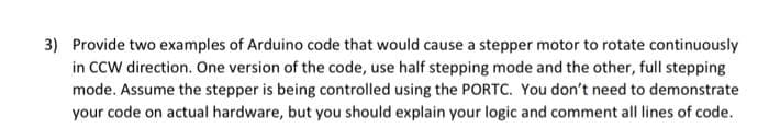 3) Provide two examples of Arduino code that would cause a stepper motor to rotate continuously
in CCW direction. One version of the code, use half stepping mode and the other, full stepping
mode. Assume the stepper is being controlled using the PORTC. You don't need to demonstrate
your code on actual hardware, but you should explain your logic and comment all lines of code.
