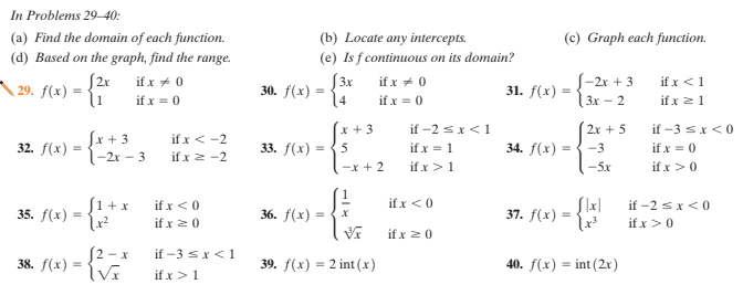 In Problems 29–40:
(a) Find the domain of each function.
(d) Based on the graph, find the range.
(b) Locate any intercepts.
(e) Is f continuous on its domain?
S3x
14
(c) Graph each function.
S2r
29. f(x) :
if x + 0
S-2x + 3
3x – 2
if x <1
if x 21
if x + 0
30. f(x)
31. f(x)
if x = 0
if x = 0
if -2 sx<1
if x = 1
if x>1
x + 3
2x + 5
if -3 sx<0
Sx + 3
1-2r – 3
if x < -2
32. f(x) :
33. f(x) =
5
34. f(x) =
-3
if x = 0
if x 2 -2
-x + 2
-5x
if x >0
S1 + x
if x <0
if x 20
if x <0
if -2 sx<0
if x>0
35. f(x) :
36. f(x) =
37. f(x)
if x 20
S2 - x
if -3 sx<1
38. f(x) :
39. f(x) = 2 int (x)
40. f(x) = int (2r)
if x >1
