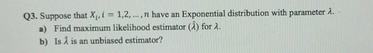 Q3. Suppose that X, i = 1,2, .. ,n have an Exponential distribution with parameter 1.
a) Find maximum likelihood estimator (A) for 1.
b) Is A is an unbiased estimator?
