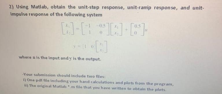 2) Using Matab, obtain the unit-step response, unit-ramp response, and unit-
impulse response of the following system
-0,5
0.5
y=1 0)
where u is the input and y is the output.
Your submission should include two files:
1) One pdf file including your hand calculations and plots from the program,
ii) The original Matlab .m file that you have written to obtain the plots.
