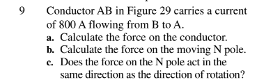 9
Conductor AB in Figure 29 carries a current
of 800 A flowing from B to A.
a. Calculate the force on the conductor.
b. Calculate the force on the moving N pole.
c. Does the force on the N pole act in the
same direction as the direction of rotation?