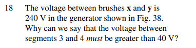 18 The voltage between brushes x and y is
240 V in the generator shown in Fig. 38.
Why can we say that the voltage between
segments 3 and 4 must be greater than 40 V?