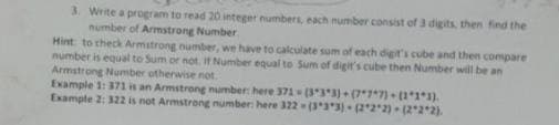 3. Write a program to read 20 integer numbers, each number consist of 3 digits, then find the
number of Armstrong Number
Hint to check Armstrong number, we have to calculate sum of each digit's cube and then compare
number is equal to Sum or not. If Number equal to Sum of digit's cube then Number will be an
Armstrong Number otherwise not
Example 1: 371 is an Armstrong number: here 371 (333) (7*7*7) (11*1).
Example 2: 322 is not Armstrong number: here 322 (33)- (22 2) (22*2).
