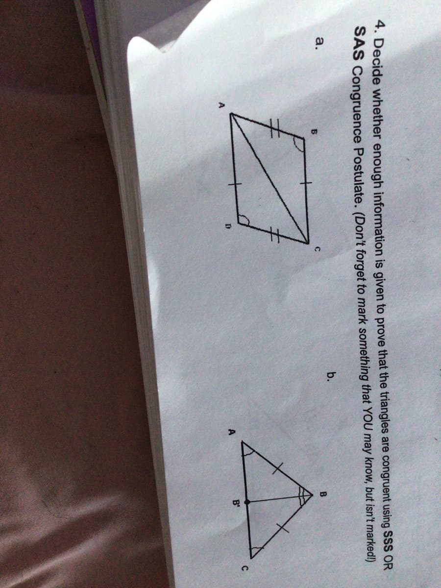 4. Decide whether enough information is given to prove that the triangles are congruent using SSS OR
SAS Congruence Postulate. (Don't forget to mark something that YOU may know, but isn't marked!)
a.
b.
B
A
B'
