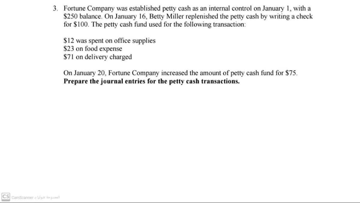 3. Fortune Company was established petty cash as an internal control on January 1, with a
$250 balance. On January 16, Betty Miller replenished the petty cash by writing a check
for $100. The petty cash fund used for the following transaction:
$12 was spent on office supplies
$23 on food expense
$71 on delivery charged
On January 20, Fortune Company increased the amount of petty cash fund for $75.
Prepare the journal entries for the petty cash transactions.
CS CamScanner W a guiall
