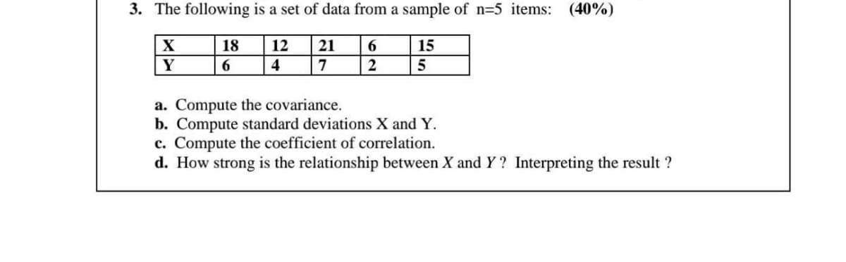 3. The following is a set of data from a sample of n=5 items: (40%)
X
18
12
21
6.
15
Y
4
7
a. Compute the covariance.
b. Compute standard deviations X and Y.
c. Compute the coefficient of correlation.
d. How strong is the relationship between X and Y? Interpreting the result ?
