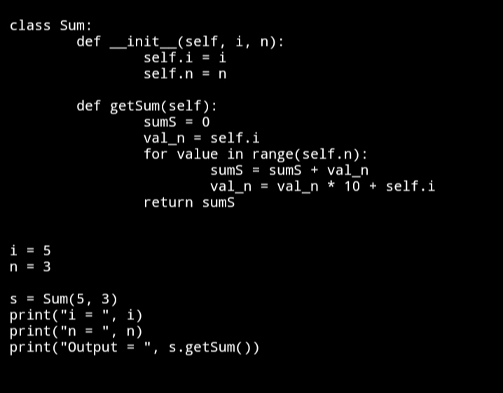 class Sum:
init__(self, i, n):
self.i = i
def
self.n = n
def getSum(self):
sums = 0
val_n = self.i
for value in range(self.n):
sums = sumS + val_n
val_n = val_n * 10 + self.i
return sumS
i = 5
n = 3
S = Sum(5, 3)
print("i = ", i)
print("n = ", n)
print("Output = ", s.getSum())

