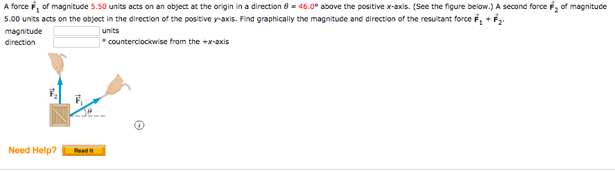 A force F, of magnitude 5.50 units acts on an object at the origin in a direction e = 46.0° above the positive x-axis. (See the figure below.) A second force F, of magnitude
5.00 units acts on the object in the direction of the positive y-axis. Find graphically the magnitude and direction of the resultant force F,
+ F2
units
magnitude
° counterclockwise from the +x-axis
direction
Need Help?
Read It
