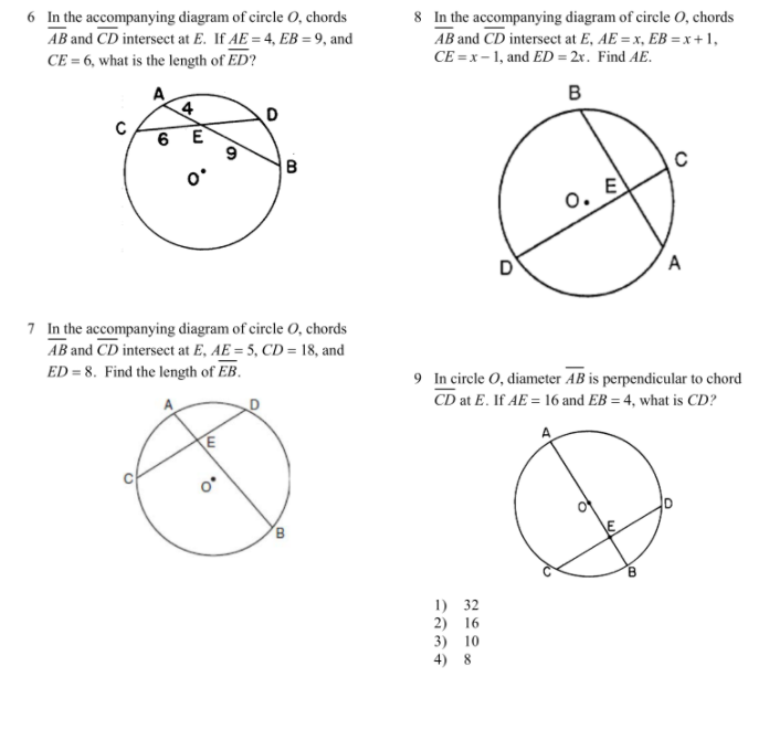 6 In the accompanying diagram of circle O, chords
AB and CD intersect at E. If AE = 4, EB = 9, and
CE = 6, what is the length of ED?
8 In the accompanying diagram of circle O, chords
AB and CD intersect at E, AE = x, EB = x +1,
CE = x - 1, and ED = 2x. Find AE.
A
4
в
6 E
9
B
O. E
D
A
7 In the accompanying diagram of circle 0, chords
AB and CD intersect at E, AE = 5, CD = 18, and
ED = 8. Find the length of EB.
9 In circle O, diameter AB is perpendicular to chord
CD at E. If AE = 16 and EB = 4, what is CD?
E
A
1) 32
2) 16
3) 10
4) 8
