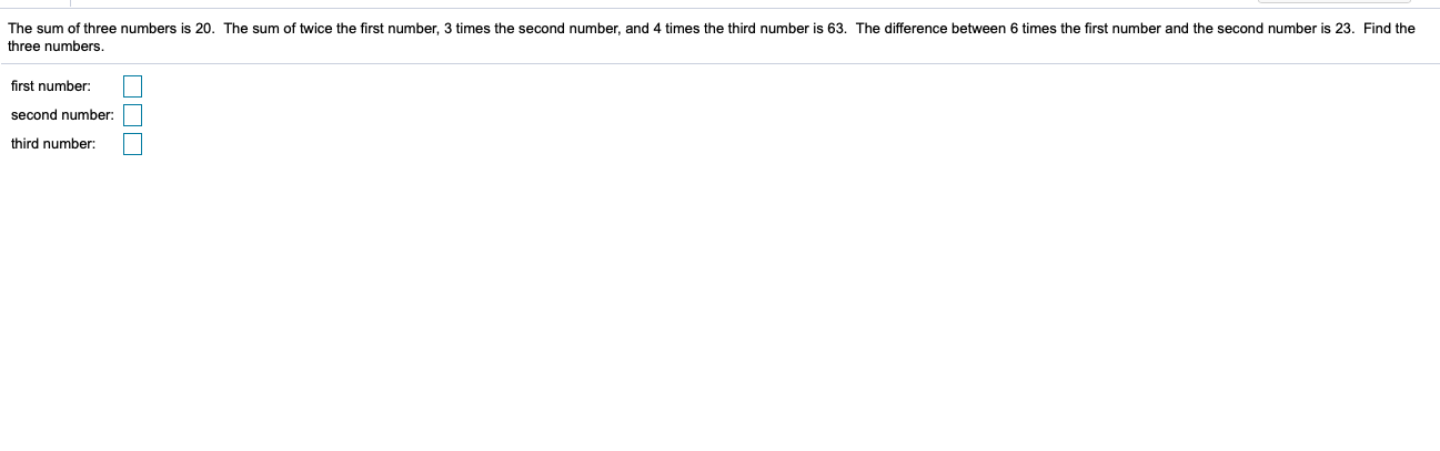 The sum of three numbers is 20. The sum of twice the first number, 3 times the second number, and 4 times the third number is 63. The difference between 6 times the first number and the second number is 23. Find the
three numbers.
first number:
second number
third number:
