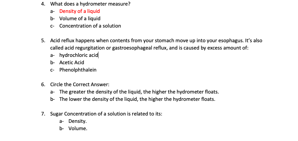 4.
What does a hydrometer measure?
a- Density of a liquid
b- Volume of a liquid
c- Concentration of a solution
5. Acid reflux happens when contents from your stomach move up into your esophagus. It's also
called acid regurgitation or gastroesophageal reflux, and is caused by excess amount of:
a- hydrochloric acid
b- Acetic Acid
c- Phenolphthalein
6. Circle the Correct Answer:
a- The greater the density of the liquid, the higher the hydrometer floats.
b- The lower the density of the liquid, the higher the hydrometer floats.
7. Sugar Concentration of a solution is related to its:
a- Density.
b- Volume.
