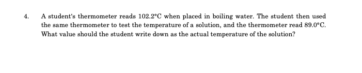 A student's thermometer reads 102.2°C when placed in boiling water. The student then used
the same thermometer to test the temperature of a solution, and the thermometer read 89.0°C.
What value should the student write down as the actual temperature of the solution?
