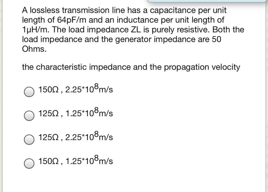A lossless transmission line has a capacitance per unit
length of 64PF/m and an inductance per unit length of
1µH/m. The load impedance ZL is purely resistive. Both the
load impedance and the generator impedance are 50
Ohms.
the characteristic impedance and the propagation velocity
O 1502 , 2.25*10®m/s
O 1250, 1.25*108m/s
O 1250 , 2.25*10°m/s
1500, 1.25*108m/s

