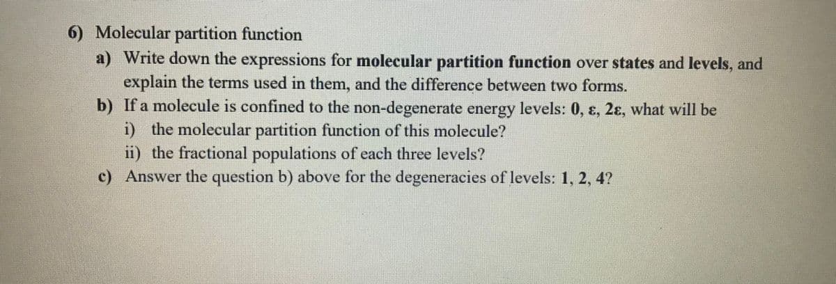 6) Molecular partition function
a) Write down the expressions for molecular partition function over states and levels, and
explain the terms used in them, and the difference between two forms.
b) If a molecule is confined to the non-degenerate energy levels: 0, ɛ, 2ɛ, what will be
i) the molecular partition function of this molecule?
ii) the fractional populations of each three levels?
c) Answer the question b) above for the degeneracies of levels: 1, 2, 4?
