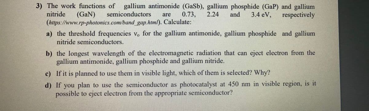 3) The work functions of gallium antimonide (GaSb), gallium phosphide (GaP) and gallium
nitride
(https://www.rp-photonics.com/band gap.html). Calculate:
|(GaN)
semiconductors
0.73,
2.24
and
3.4 eV,
respectively
are
a) the threshold frequencies vo for the gallium antimonide, gallium phosphide and gallium
nitride semiconductors.
b) the longest wavelength of the electromagnetic radiation that can eject electron from the
gallium antimonide, gallium phosphide and gallium nitride.
c) If it is planned to use them in visible light, which of them is selected? Why?
d) If you plan to use the semiconductor as photocatalyst at 450 nm in visible region, is it
possible to eject electron from the appropriate semiconductor?
