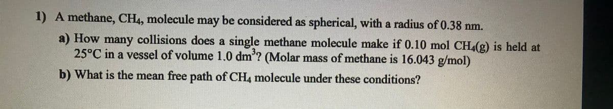 1) A methane, CH,, molecule may be considered as spherical, with a radius of 0.38 nm.
a) How many collisions does a single methane molecule make if 0.10 mol CH,(g) is held at
25°C in a vessel of volume 1.0 dm'? (Molar mass of methane is 16.043 g/mol)
b) What is the mean free path of CH4 molecule under these conditions?
