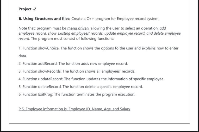 Project -2
B. Using Structures and files: Create a C++ program for Employee record system.
Note that: program must be menu driven, allowing the user to select an operation: add
employee record, show existing employees' records, update employee record, and delete employee
record. The program must consist of following functions:
1. Function showChoice: The function shows the options to the user and explains how to enter
data.
2. Function addRecord: The function adds new employee record.
3. Function showRecords: The function shows all employees' records.
4. Function updateRecord: The function updates the information of specific employee.
5. Function deleteRecord: The function delete a specific employee record.
6. Function ExitProg: The function terminates the program execution.
P.S. Employee information is: Employee ID, Name, Age, and Salary
