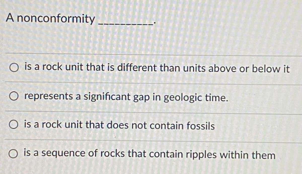 A nonconformity
O is a rock unit that is different than units above or below it
O represents a significant gap in geologic time.
O is a rock unit that does not contain fossils
O is a sequence of rocks that contain ripples within them
