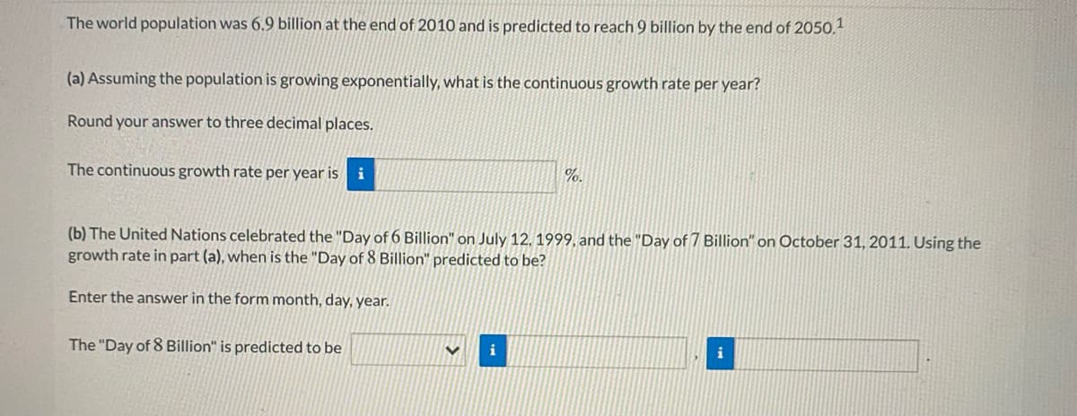 The world population was 6.9 billion at the end of 2010 and is predicted to reach 9 billion by the end of 2050.
(a) Assuming the population is growing exponentially, what is the continuous growth rate per year?
Round your answer to three decimal places.
The continuous growth rate per year is
i
%.
(b) The United Nations celebrated the "Day of 6 Billion" on July 12, 1999, and the "Day of 7 Billion" on October 31, 2011. Using the
growth rate in part (a), when is the "Day of 8 Billion" predicted to be?
Enter the answer in the form month, day, year.
The "Day of 8 Billion" is predicted to be
i
i

