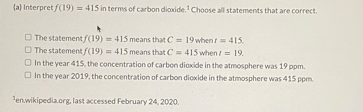 (a) Interpret f(19) = 415 in terms of carbon dioxide.' Choose all statements that are correct.
O The statement f(19)
O The statement f(19)
415 means that C =
19 when t = 415.
= 415 means that C = 415 when t = 19.
O In the year 415, the concentration of carbon dioxide in the atmosphere was 19 ppm.
In the year 2019, the concentration of carbon dioxide in the atmosphere was 415 ppm.
'en.wikipedia.org, last accessed February 24, 2020.
