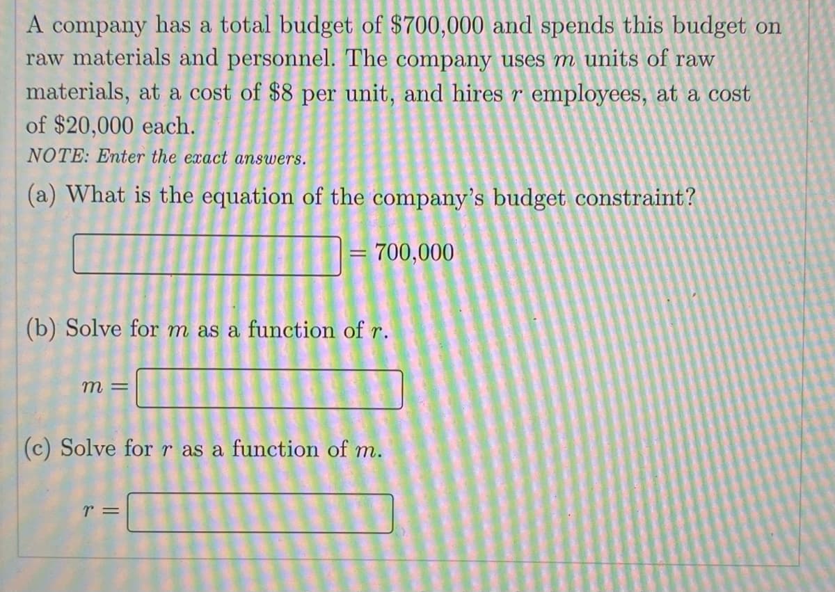 A company has a total budget of $700,000 and spends this budget on
raw materials and personnel. The company uses m units of raW
materials, at a cost of $8 per unit, and hires r employees, at a cost
of $20,000 each.
NOTE: Enter the exact answers.
(a) What is the equation of the company's budget constraint?
= 700,000
(b) Solve for m as a function of r.
m =
(c) Solve for r as a function of m.
r =
