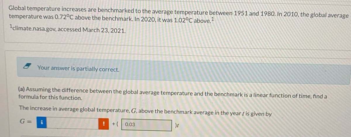 Global temperature increases are benchmarked to the average temperature between 1951 and 1980. In 2010, the global average
temperature was 0.72°C above the benchmark. In 2020, it was 1.02°C above.
climate.nasa.gov, accessed March 23, 2021.
Your answer is partially correct.
(a) Assuming the difference between the global average temperature and the benchmark is a linear function of time, find a
formula for this function.
The increase in average global temperature, G, above the benchmark average in the year t is given by
G =
+( 0.03
