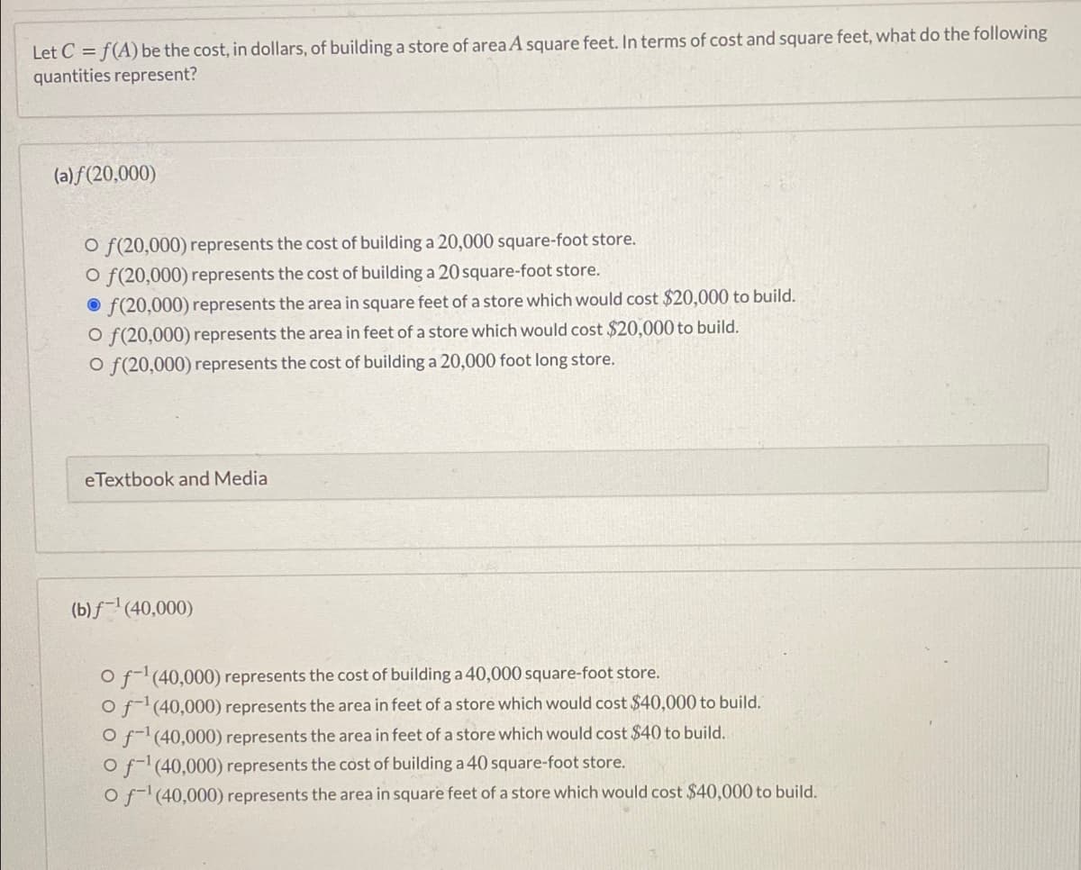 Let C = f(A) be the cost, in dollars, of building a store of area A square feet. In terms of cost and square feet, what do the following
quantities represent?
(a) f(20,000)
O f(20,000) represents the cost of building a 20,000 square-foot store.
O f(20,000) represents the cost of building a 20 square-foot store.
O f(20,000) represents the area in square feet of a store which would cost $20,000 to build.
O f(20,000) represents the area in feet of a store which would cost $20,000 to build.
O f(20,000) represents the cost of building a 20,000 foot long store.
eTextbook and Media
(b) f¯' (40,000)
Of(40,000) represents the cost of building a 40,000 square-foot store.
Of(40,000) represents the area in feet of a store which would cost $40,000 to build.
O f(40,000) represents the area in feet of a store which would cost $40 to build.
Of(40,000) represents the cost of building a 40 square-foot store.
Of-(40,000) represents the area in square feet of a store which would cost $40,000 to build.
