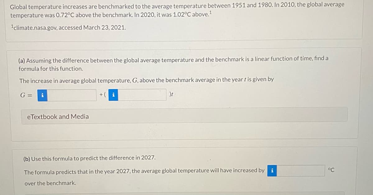 Global temperature increases are benchmarked to the average temperature between 1951 and 1980. In 2010, the global average
temperature was 0.72°C above the benchmark. In 2020, it was 1.02°C above.1
1climate.nasa.gov, accessed March 23, 2021.
(a) Assuming the difference between the global average temperature and the benchmark is a linear function of time, find a
formula for this function.
The increase in average global temperature, G, above the benchmark average in the year t is given by
G =
i
i
)t
eTextbook and Media
(b) Use this formula to predict the difference in 2027.
°C
The formula predicts that in the year 2027, the average global temperature will have increased by
over the benchmark.
