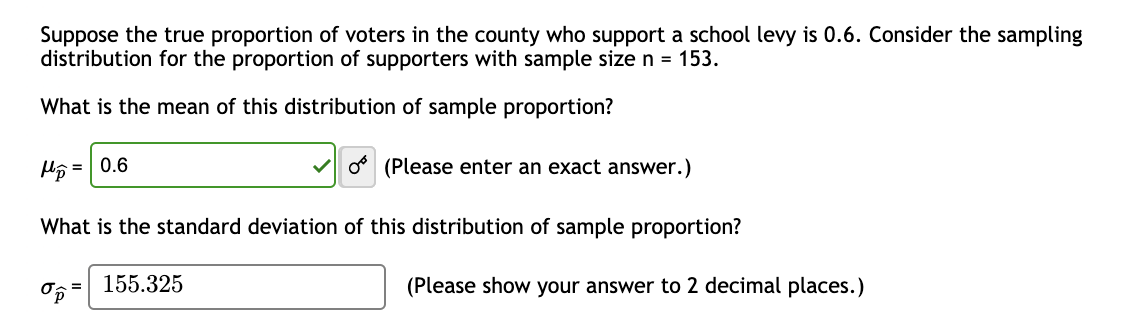 Suppose the true proportion of voters in the county who support a school levy is 0.6. Consider the sampling
distribution for the proportion of supporters with sample size n = 153.
What is the mean of this distribution of sample proportion?
Hp=0.6
What is the standard deviation of this distribution of sample proportion?
op
O (Please enter an exact answer.)
= 155.325
(Please show your answer to 2 decimal places.)