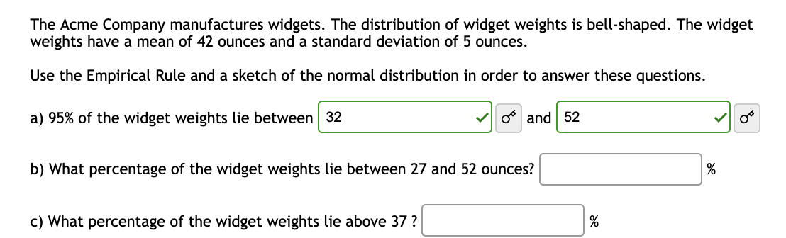 The Acme Company manufactures widgets. The distribution of widget weights is bell-shaped. The widget
weights have a mean of 42 ounces and a standard deviation of 5 ounces.
Use the Empirical Rule and a sketch of the normal distribution in order to answer these questions.
a) 95% of the widget weights lie between 32
O and 52
b) What percentage of the widget weights lie between 27 and 52 ounces?
c) What percentage of the widget weights lie above 37 ?
%
%