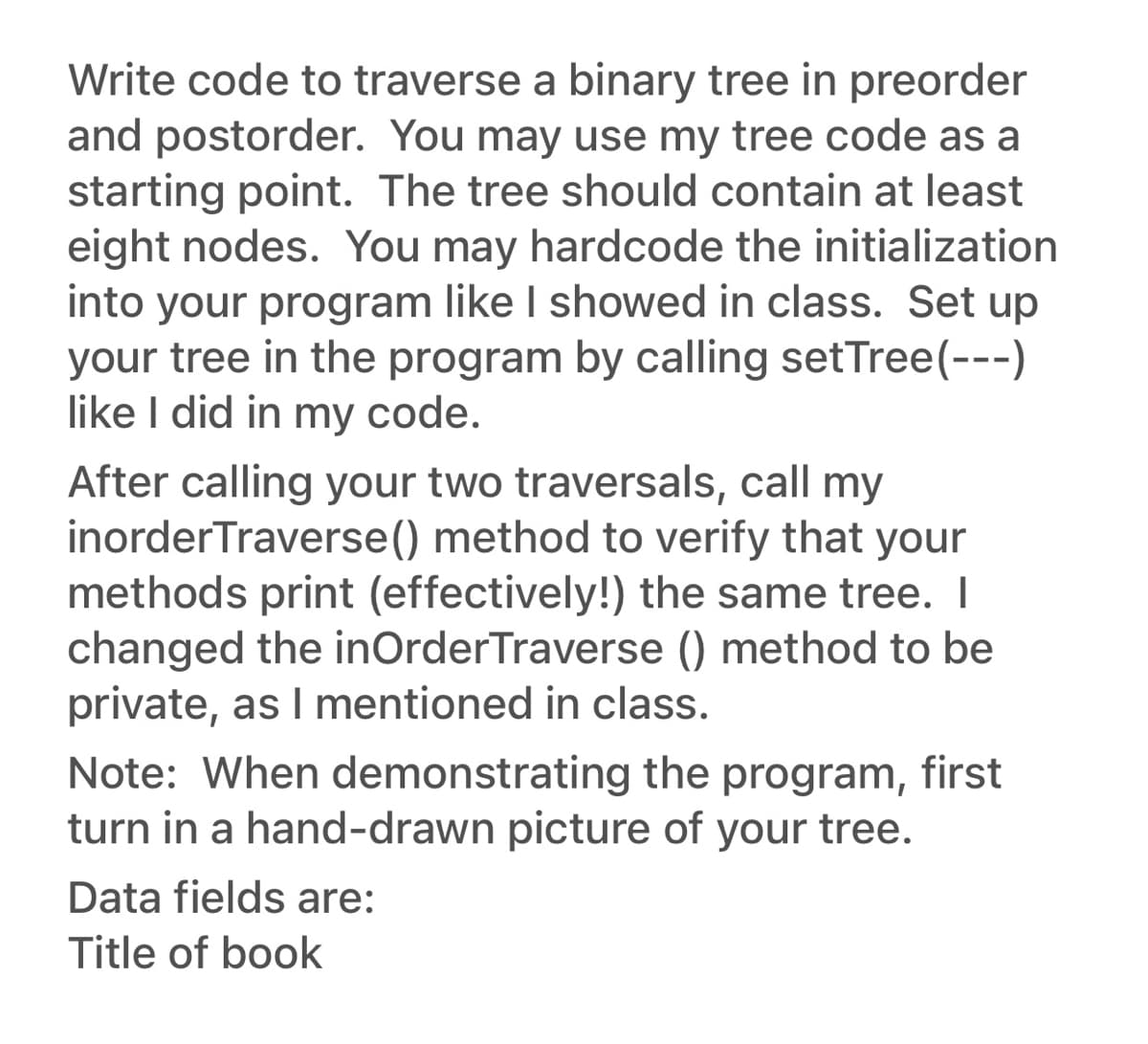 Write code to traverse a binary tree in preorder
and postorder. You may use my tree code as a
starting point. The tree should contain at least
eight nodes. You may hardcode the initialization
into your program like I showed in class. Set up
your tree in the program by calling setTree(---)
like I did in my code.
After calling your two traversals, call my
inorder Traverse() method to verify that your
methods print (effectively!) the same tree. I
changed the inOrder Traverse () method to be
private, as I mentioned in class.
Note: When demonstrating the program, first
turn in a hand-drawn picture of your tree.
Data fields are:
Title of book