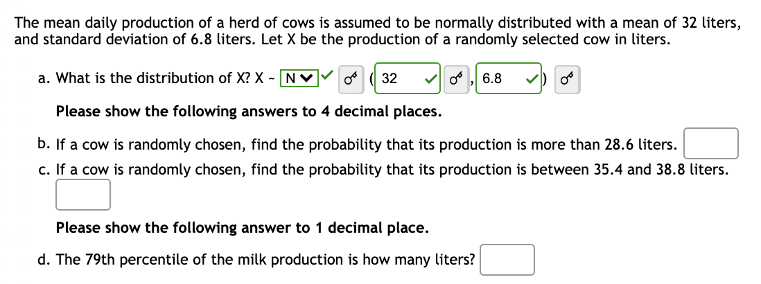 The mean daily production of a herd of cows is assumed to be normally distributed with a mean of 32 liters,
and standard deviation of 6.8 liters. Let X be the production of a randomly selected cow in liters.
a. What is the distribution of X? X - N✓ o 32 ✓ 0° 6.8
Please show the following answers to 4 decimal places.
b. If a cow is randomly chosen, find the probability that its production is more than 28.6 liters.
c. If a cow is randomly chosen, find the probability that its production is between 35.4 and 38.8 liters.
Please show the following answer to 1 decimal place.
d. The 79th percentile of the milk production is how many liters?