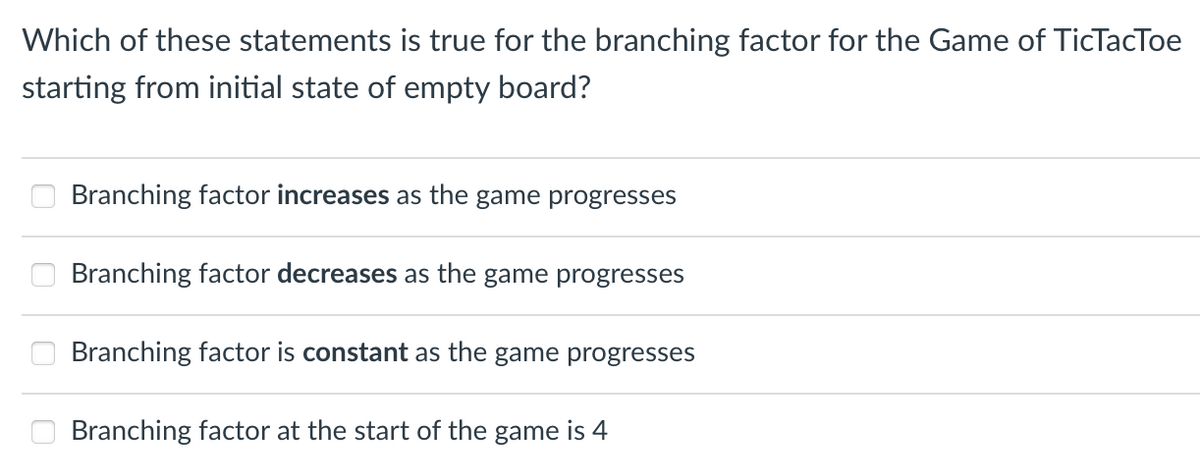 Which of these statements is true for the branching factor for the Game of TicTacToe
starting from initial state of empty board?
Branching factor increases as the game progresses
Branching factor decreases as the game progresses
Branching factor is constant as the game progresses
Branching factor at the start of the game is 4
☐