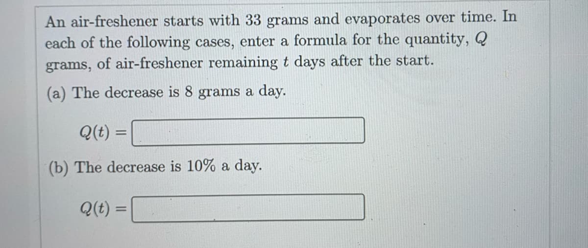 An air-freshener starts with 33 grams and evaporates over time. In
each of the following cases, enter a formula for the quantity, Q
grams, of air-freshener remaining t days after the start.
(a) The decrease is 8 grams a day.
Q(t) =
(b) The decrease is 10% a day.
Q(t) =
