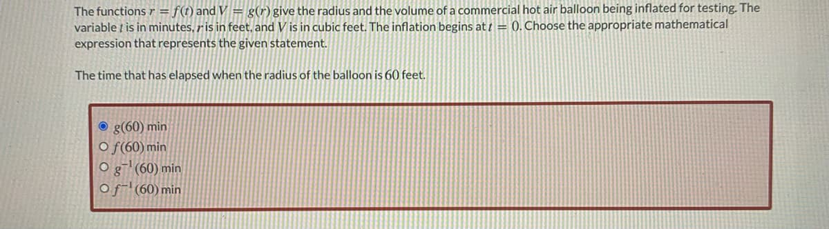 The functionsr = f(t) and V = g(r) give the radius and the volume of a commercial hot air balloon being inflated for testing. The
variable ț is in minutes, r is in feet, and V is in cubic feet. The inflation begins at † = 0. Choose the appropriate mathematical
expression that represents the given statement.
The time that has elapsed when the radius of the balloon is 60 feet.
O g(60) min
O f(60) min
g (60) min
Of-(60) min
