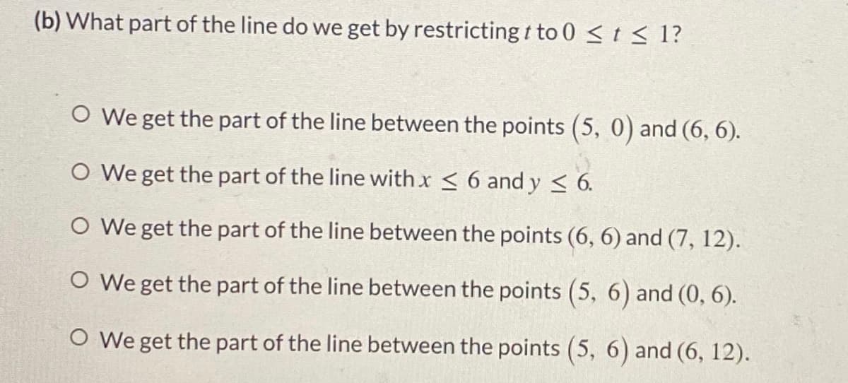 (b) What part of the line do we get by restricting t to 0 <t < 1?
O We get the part of the line between the points (5, 0) and (6, 6).
O We get the part of the line with x < 6 and y < 6.
O We get the part of the line between the points (6, 6) and (7, 12).
O We get the part of the line between the points (5, 6) and (0, 6).
O We get the part of the line between the points (5, 6) and (6, 12).
