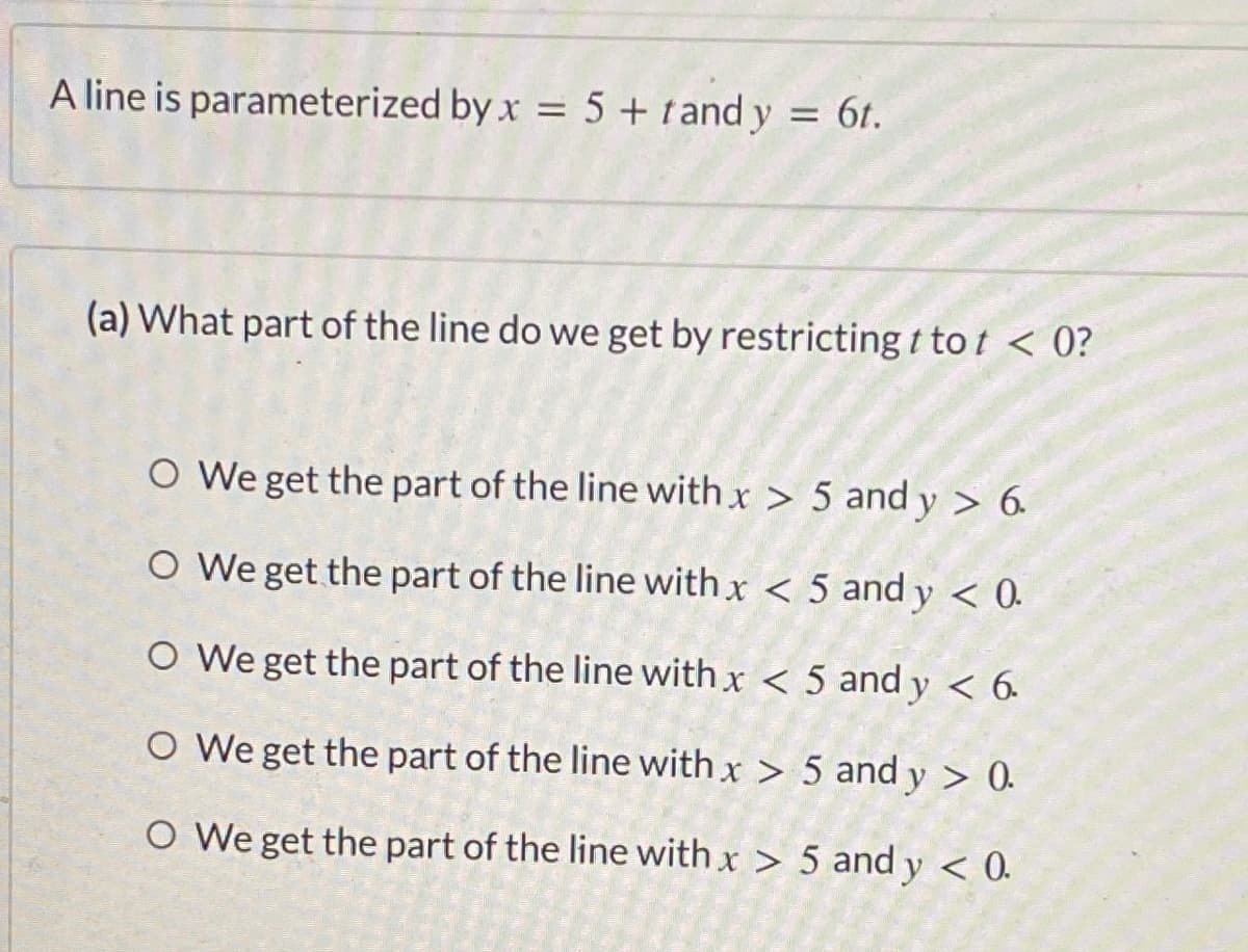 A line is parameterized by x = 5 + tand y = 6t.
(a) What part of the line do we get by restricting t to t < 0?
O We get the part of the line with x > 5 and y > 6.
O We get the part of the line with x < 5 and y < 0.
O We get the part of the line with x < 5 and y < 6.
O We get the part of the line with x > 5 and y > 0.
O We get the part of the line with x > 5 and y < 0.
