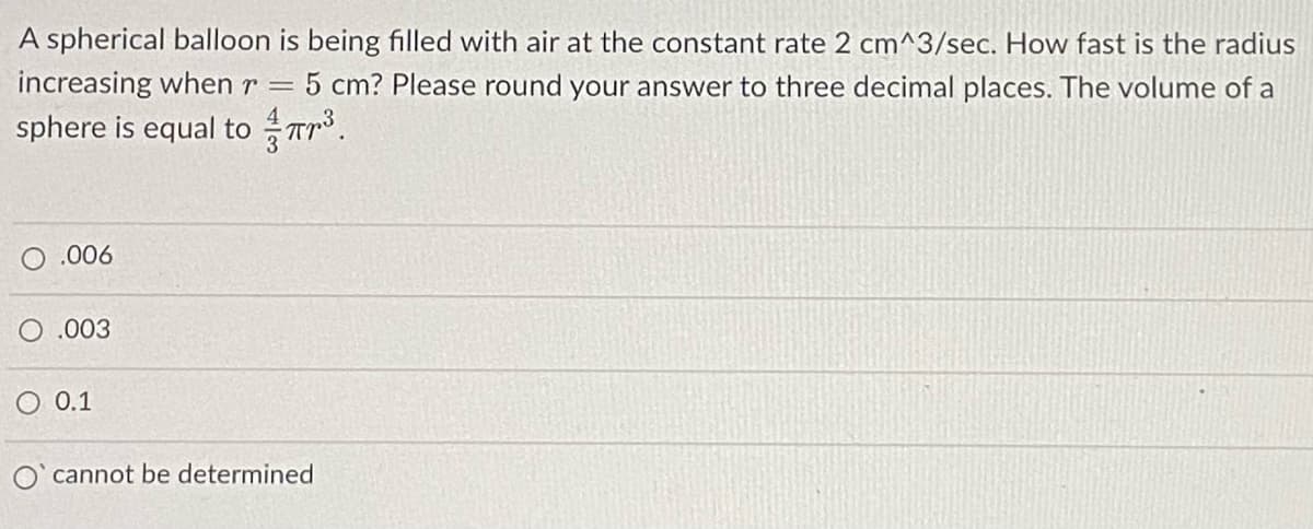 A spherical balloon is being filled with air at the constant rate 2 cm^3/sec. How fast is the radius
increasing when r =
5 cm? Please round your answer to three decimal places. The volume of a
sphere is equal to Tr.
O .006
O .003
0.1
cannot be determined
